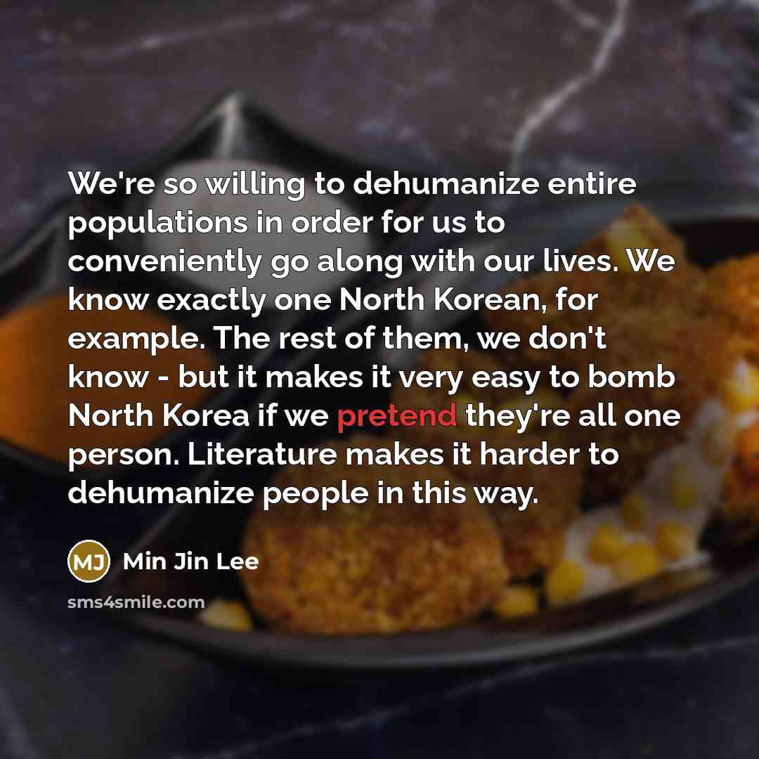 “We're so willing to dehumanize entire populations in order for us to conveniently go along with our lives. We know exactly one North Korean, for example. The rest of them, we don't know - but it makes it very easy to bomb North Korea if we pretend they're all one person. Literature makes it harder…” quote by Min Jin Lee