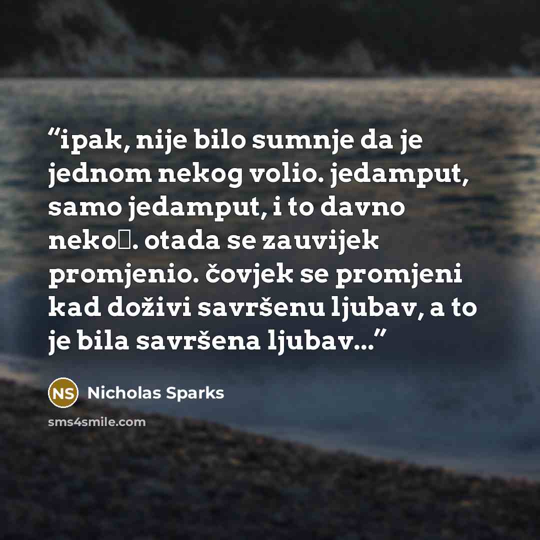 “ipak, nije bilo sumnje da je jednom nekog volio. jedamput, samo jedamput, i to davno nekoć. otada se zauvijek promjenio. čovjek se promjeni kad doživi savršenu ljubav, a to je bila savršena ljubav...” quote by Nicholas sparks