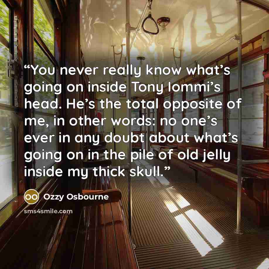 “You never really know what’s going on inside Tony Iommi’s head. He’s the total opposite of me, in other words: no one’s ever in any doubt about what’s going on in the pile of old jelly inside my thick skull.” quote by Ozzy Osbourne