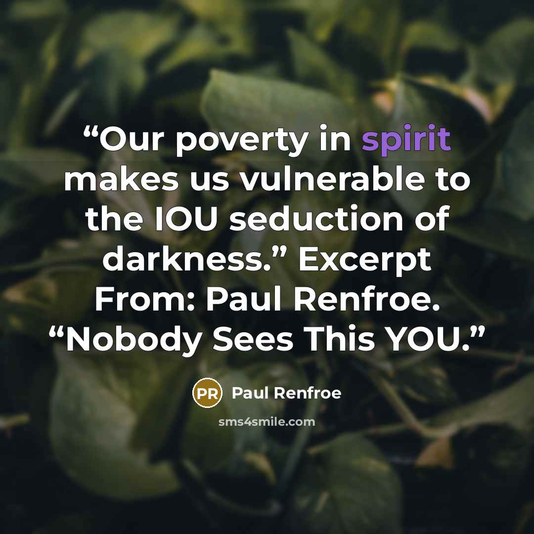 “Our poverty in spirit makes us vulnerable to the IOU seduction of darkness.” Excerpt From: Paul Renfroe. “Nobody Sees This YOU.” quote by Paul Renfroe