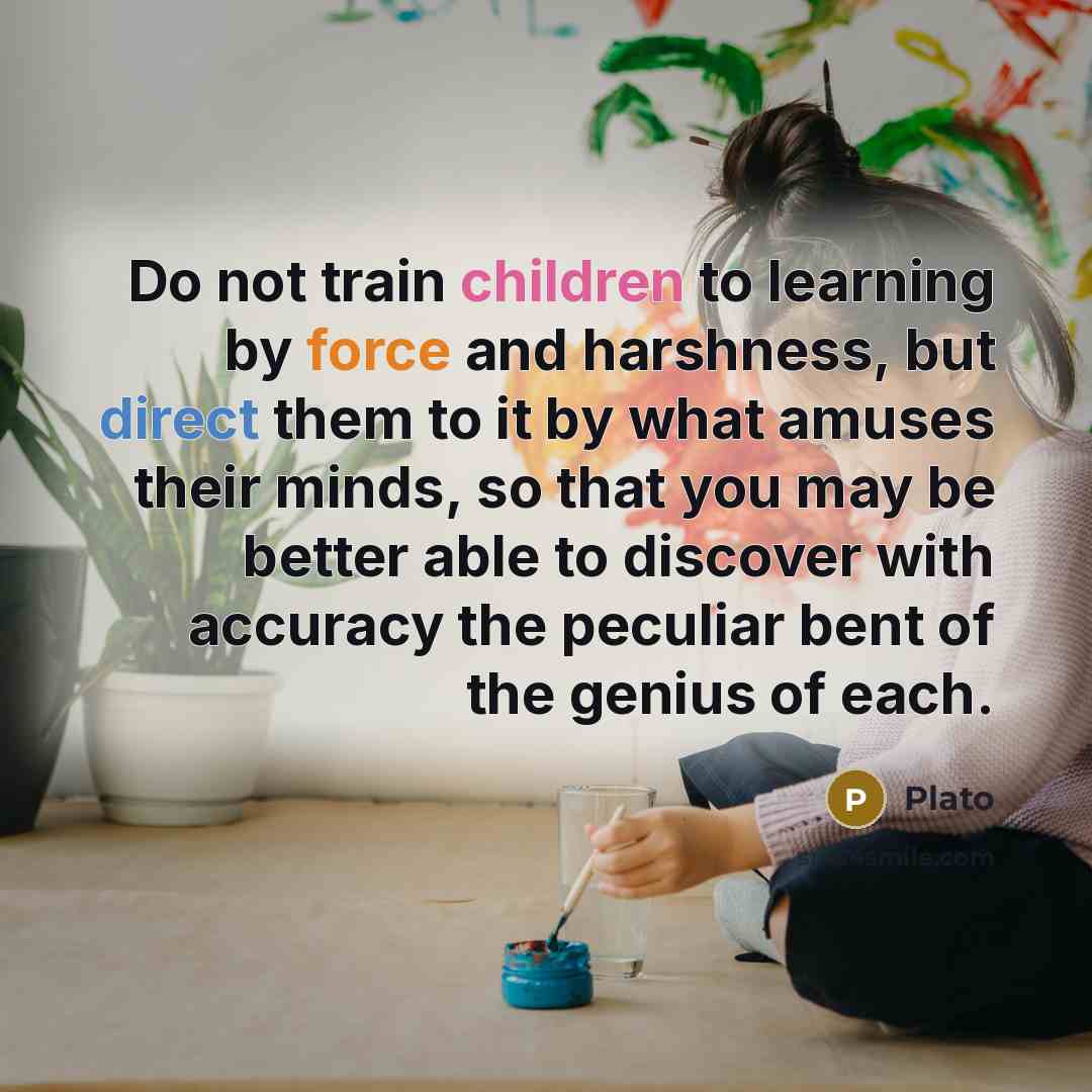 “Do not train children to learning by force and harshness, but direct them to it by what amuses their minds, so that you may be better able to discover with accuracy the peculiar bent of the genius of each.” quote by Plato