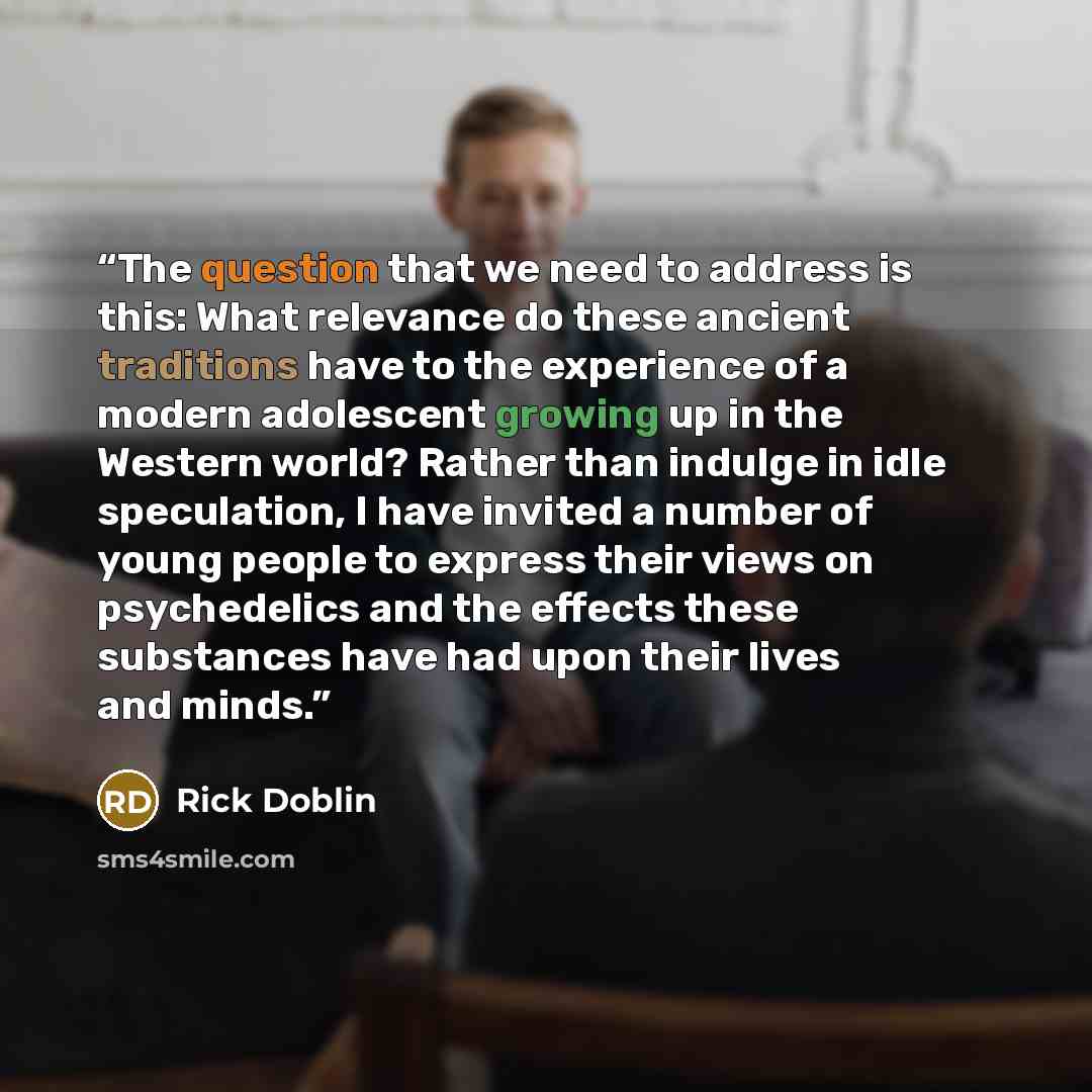 “The question that we need to address is this: What relevance do these ancient traditions have to the experience of a modern adolescent growing up in the Western world? Rather than indulge in idle speculation, I have invited a number of young people to express their views on psychedelics and the…” quote by Rick Doblin
