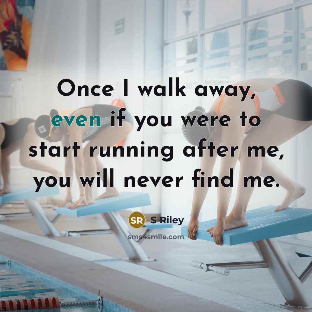 “Once I walk away, even if you were to start running after me, you will never find me.” quote by S Riley