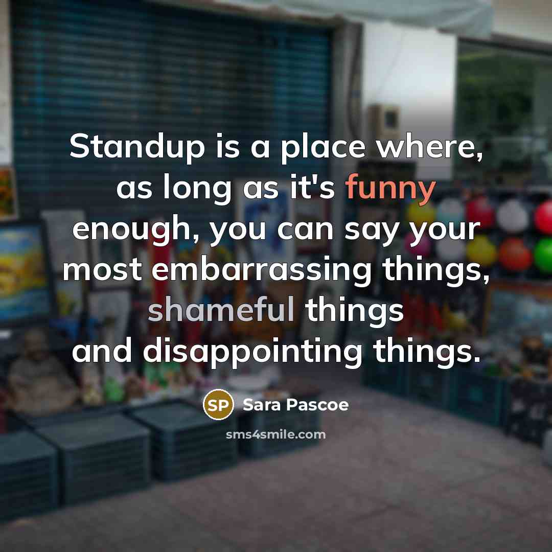 “Standup is a place where, as long as it's funny enough, you can say your most embarrassing things, shameful things and disappointing things.” quote by Sara Pascoe