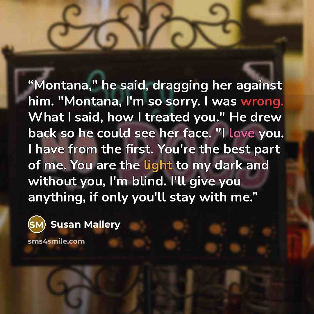 “Montana," he said, dragging her against him. "Montana, I'm so sorry. I was wrong. What I said, how I treated you." He drew back so he could see her face. "I love you. I have from the first. You're the best part of me. You are the light to my dark and without you, I'm blind. I'll give you anything…” quote by Susan Mallery