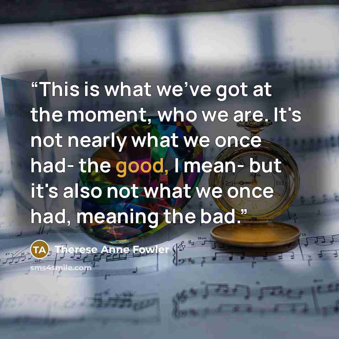 “This is what we've got at the moment, who we are. It's not nearly what we once had- the good, I mean- but it's also not what we once had, meaning the bad.” quote by Therese Anne Fowler