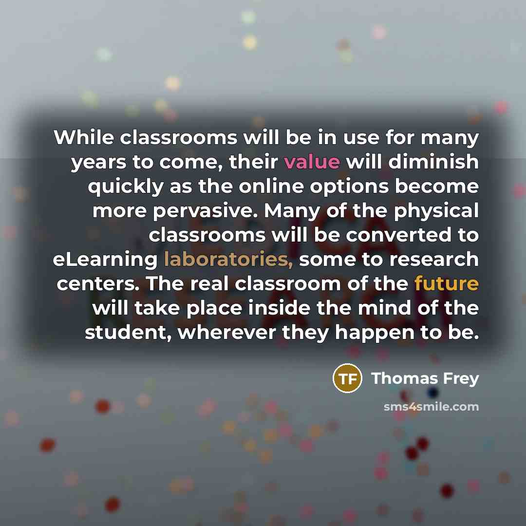 “While classrooms will be in use for many years to come, their value will diminish quickly as the online options become more pervasive. Many of the physical classrooms will be converted to eLearning laboratories, some to research centers. The real classroom of the future will take place inside the…” quote by Thomas Frey