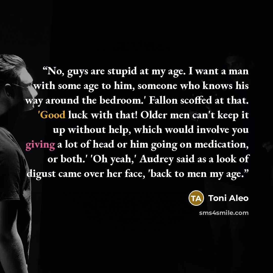 “No, guys are stupid at my age. I want a man with some age to him, someone who knows his way around the bedroom.' Fallon scoffed at that. 'Good luck with that! Older men can't keep it up without help, which would involve you giving a lot of head or him going on medication, or both.' 'Oh yeah,'…” quote by Toni Aleo