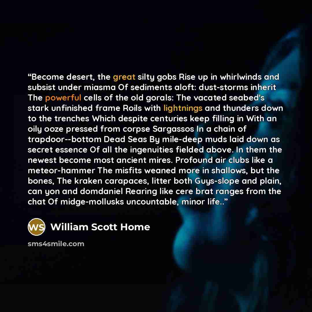 “Become desert, the great silty gobs Rise up in whirlwinds and subsist under miasma Of sediments aloft: dust-storms inherit The powerful cells of the old gorals: The vacated seabed's stark unfinished frame Roils with lightnings and thunders down to the trenches Which despite centuries keep filling…” quote by William Scott Home