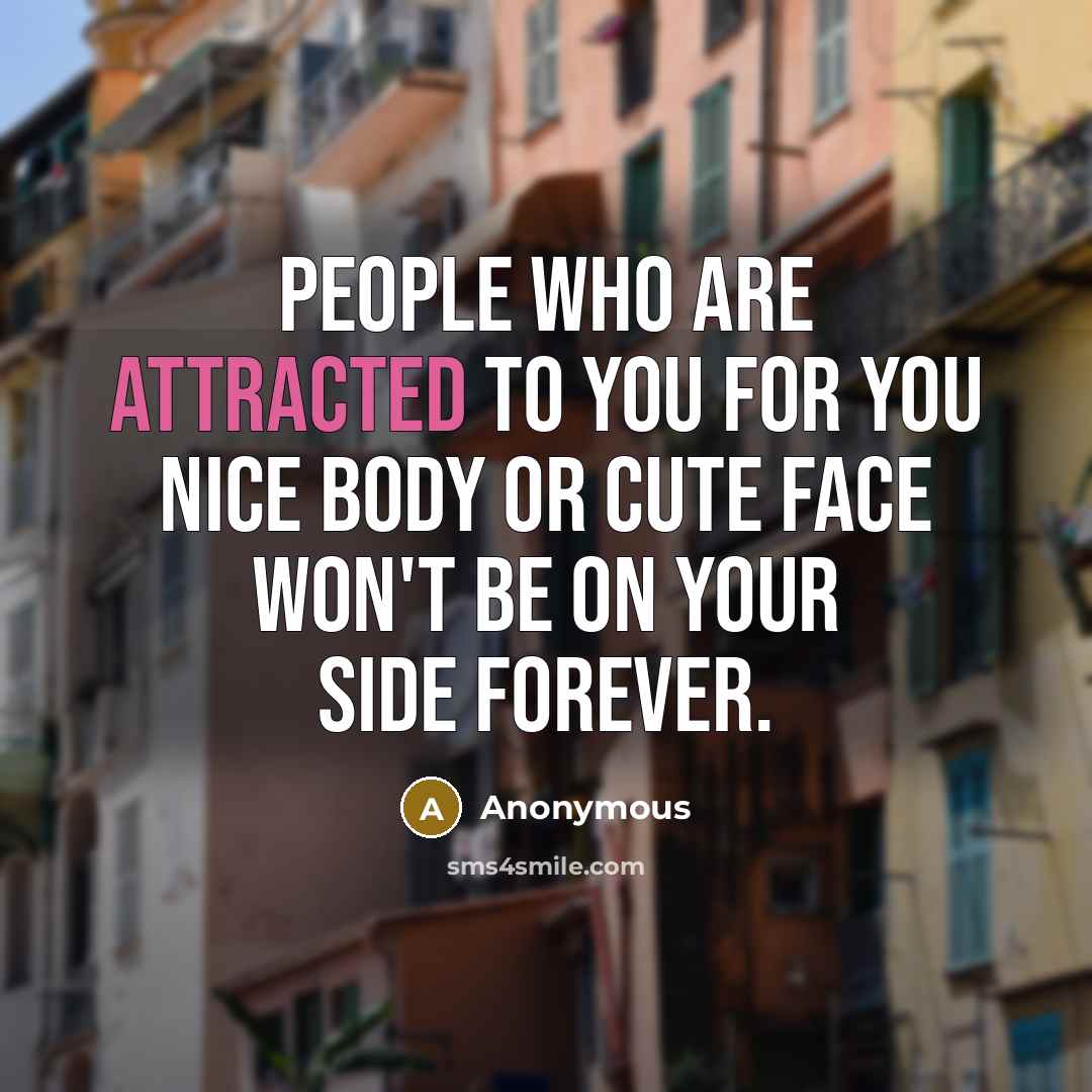 “People who are attracted to you for you nice body or cute face won't be on your side forever.” quote by Anonymous
