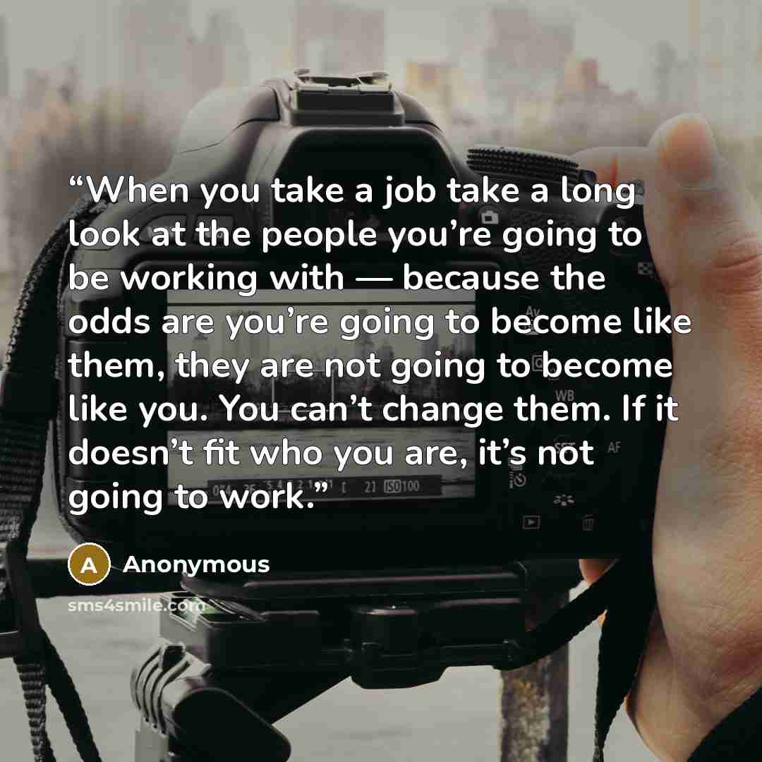 “When you take a job take a long look at the people you’re going to be working with — because the odds are you’re going to become like them, they are not going to become like you. You can’t change them. If it doesn’t fit who you are, it’s not going to work.” quote by Anonymous