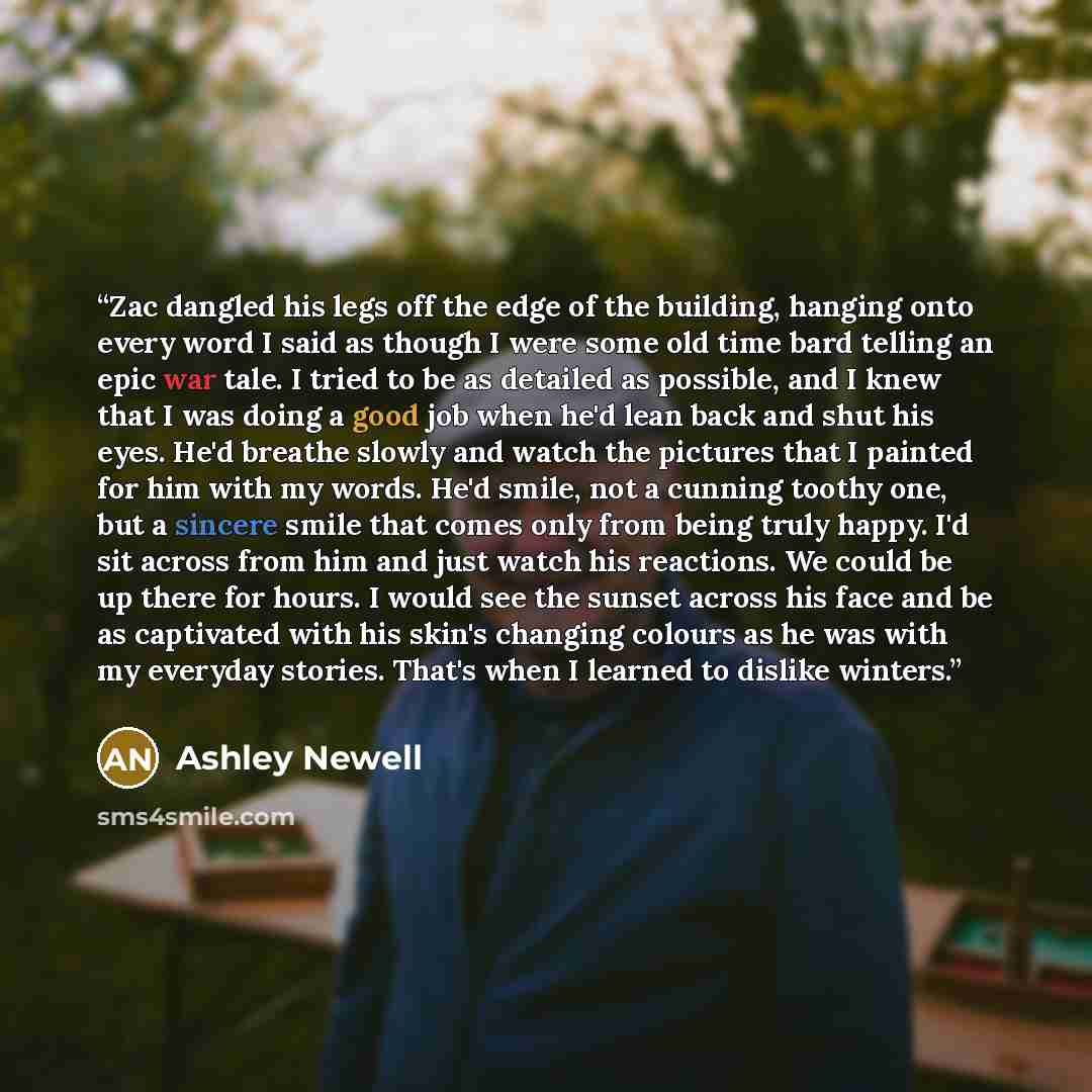 “Zac dangled his legs off the edge of the building, hanging onto every word I said as though I were some old time bard telling an epic war tale. I tried to be as detailed as possible, and I knew that I was doing a good job when he'd lean back and shut his eyes. He'd breathe slowly and watch the…” quote by Ashley Newell