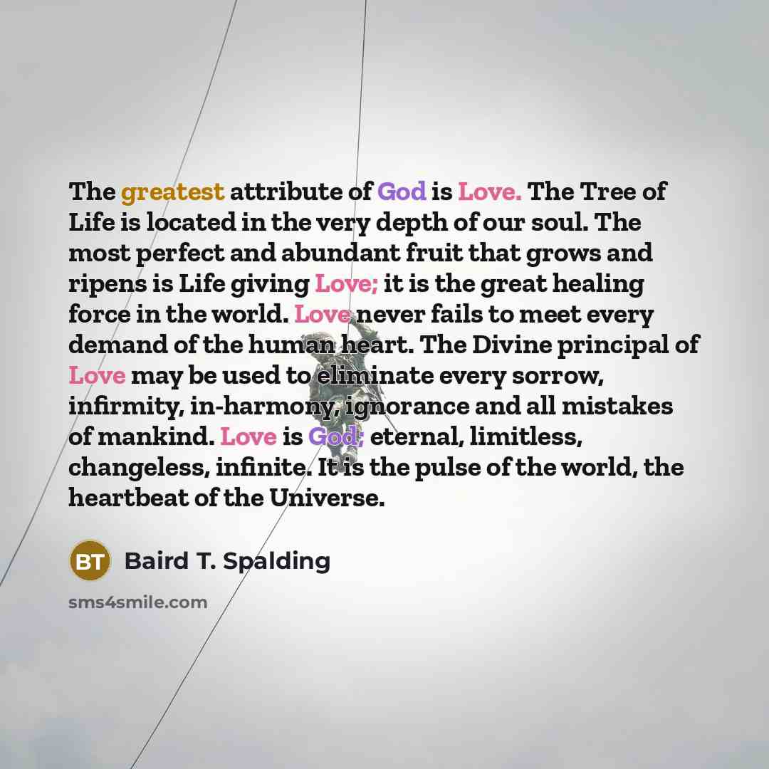 “The greatest attribute of God is Love. The Tree of Life is located in the very depth of our soul. The most perfect and abundant fruit that grows and ripens is Life giving Love; it is the great healing force in the world. Love never fails to meet every demand of the human heart. The Divine…” quote by Baird T. Spalding