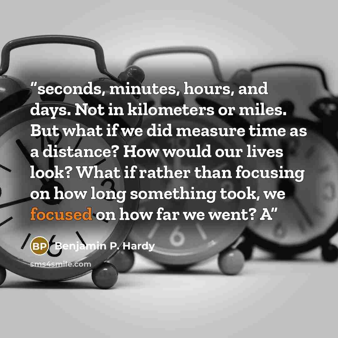 “seconds, minutes, hours, and days. Not in kilometers or miles. But what if we did measure time as a distance? How would our lives look? What if rather than focusing on how long something took, we focused on how far we went? A” quote by Benjamin P. Hardy
