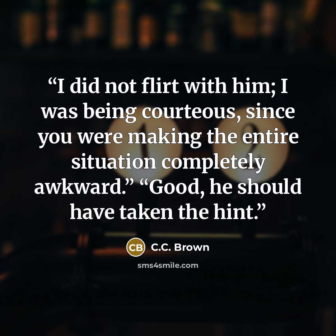 “I did not flirt with him; I was being courteous, since you were making the entire situation completely awkward.” “Good, he should have taken the hint.” quote by C.C. Brown