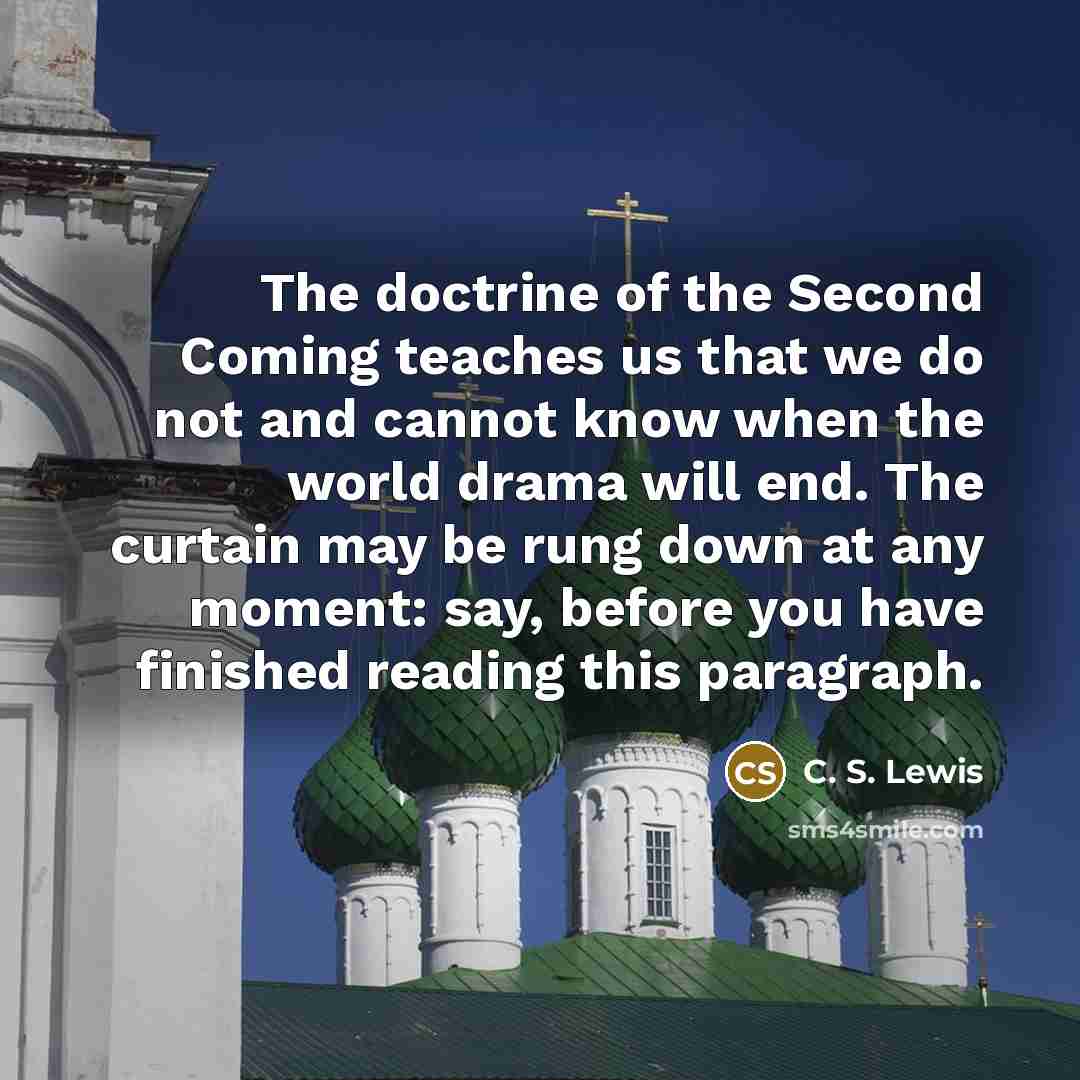 “The doctrine of the Second Coming teaches us that we do not and cannot know when the world drama will end. The curtain may be rung down at any moment: say, before you have finished reading this paragraph.” quote by C. S. Lewis