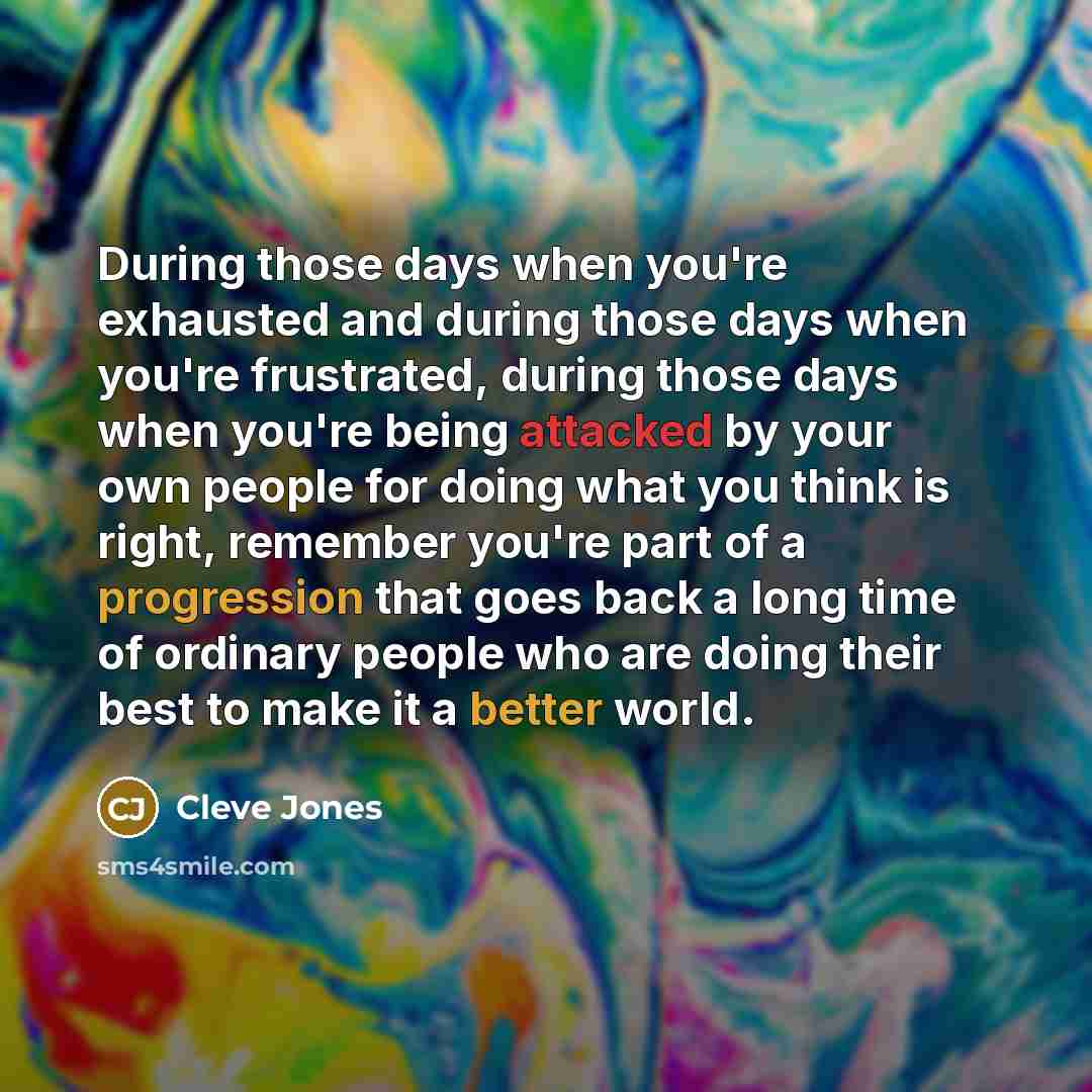 “During those days when you're exhausted and during those days when you're frustrated, during those days when you're being attacked by your own people for doing what you think is right, remember you're part of a progression that goes back a long time of ordinary people who are doing their best to…” quote by Cleve Jones