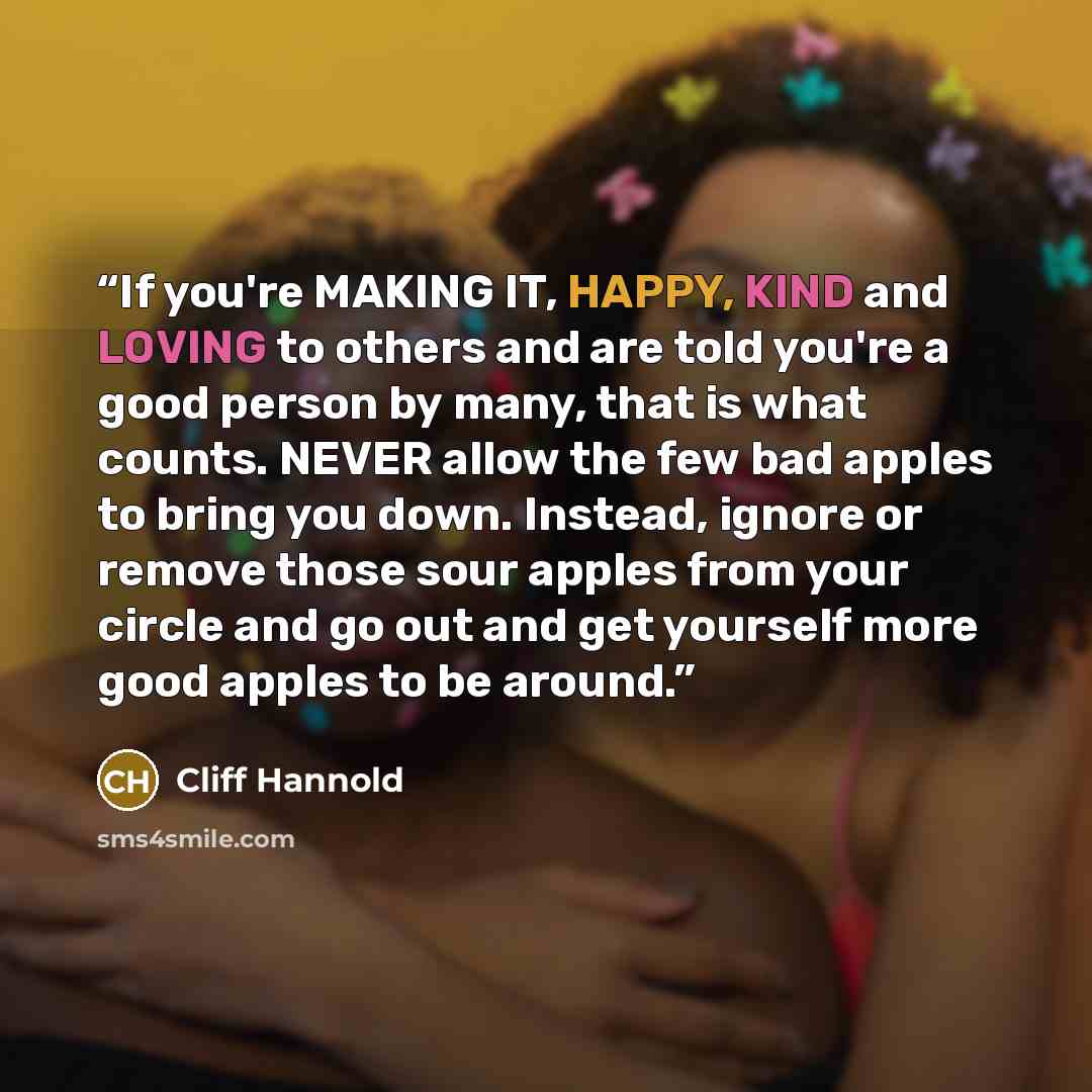 “If you're MAKING IT, HAPPY, KIND and LOVING to others and are told you're a good person by many, that is what counts. NEVER allow the few bad apples to bring you down. Instead, ignore or remove those sour apples from your circle and go out and get yourself more good apples to be around.” quote by Cliff Hannold