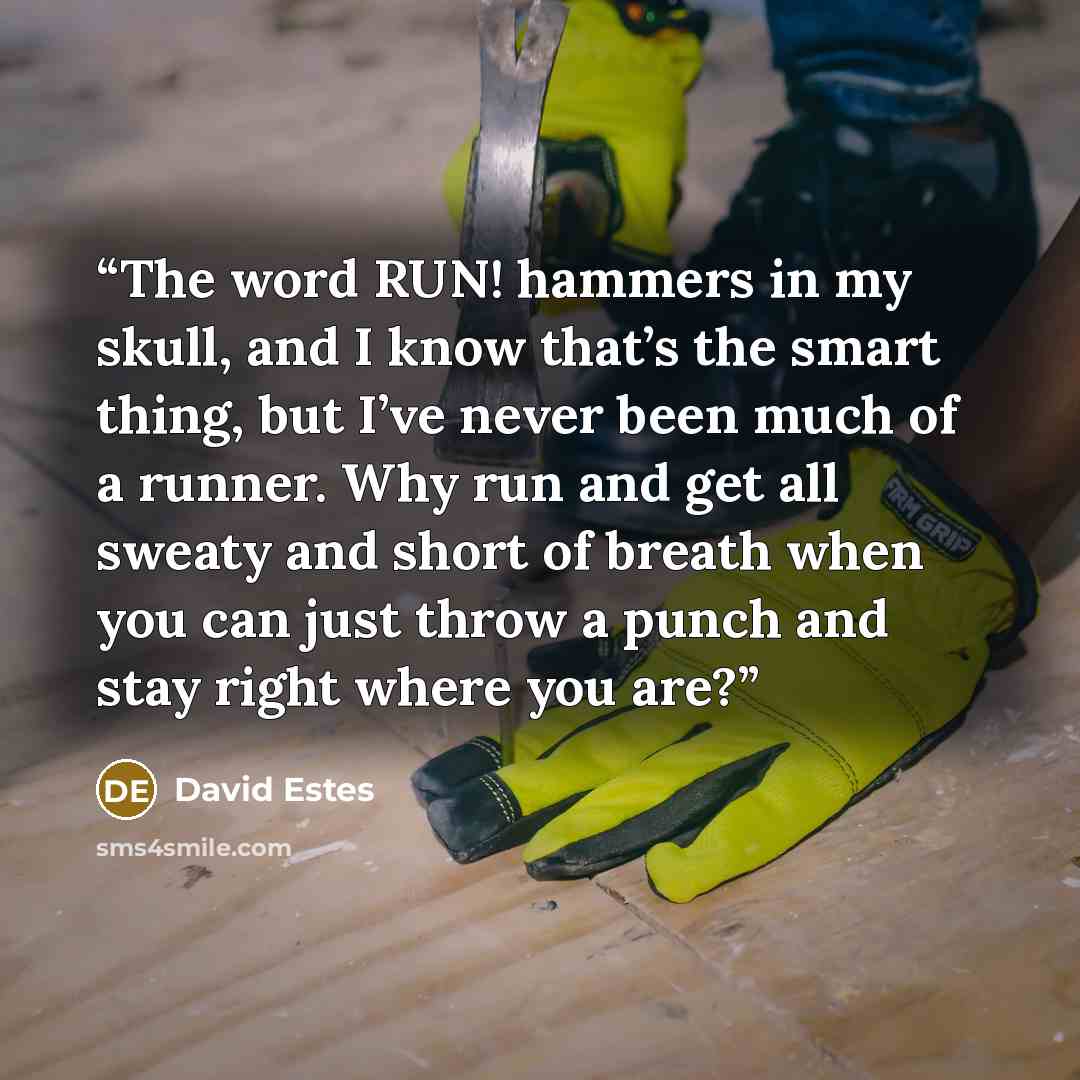 “The word RUN! hammers in my skull, and I know that’s the smart thing, but I’ve never been much of a runner. Why run and get all sweaty and short of breath when you can just throw a punch and stay right where you are?” quote by David Estes