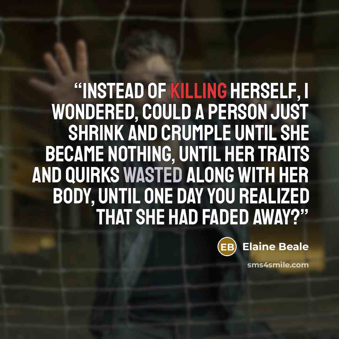 “Instead of killing herself, I wondered, could a person just shrink and crumple until she became nothing, until her traits and quirks wasted along with her body, until one day you realized that she had faded away?” quote by Elaine Beale