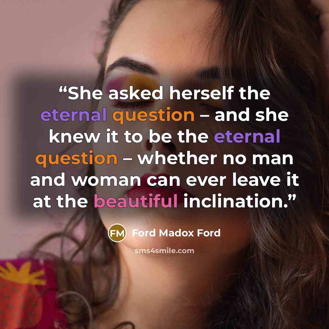 “She asked herself the eternal question – and she knew it to be the eternal question – whether no man and woman can ever leave it at the beautiful inclination.” quote by Ford Madox Ford