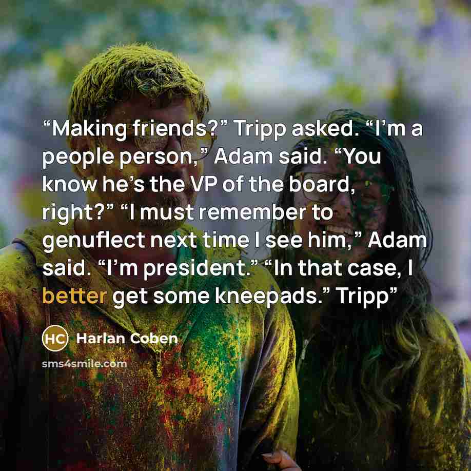 “Making friends?” Tripp asked. “I’m a people person,” Adam said. “You know he’s the VP of the board, right?” “I must remember to genuflect next time I see him,” Adam said. “I’m president.” “In that case, I better get some kneepads.” Tripp” quote by Harlan Coben