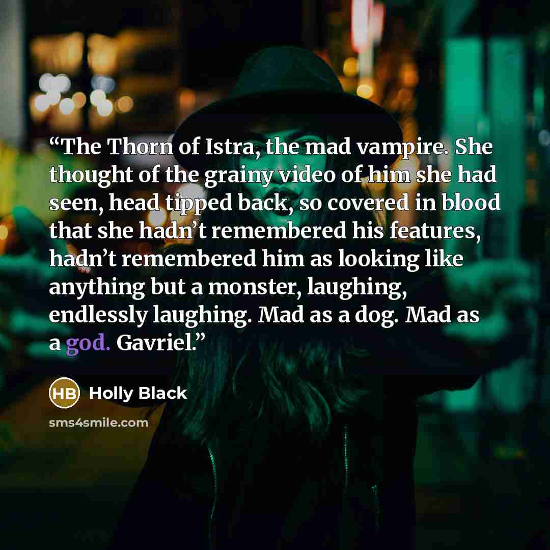 “The Thorn of Istra, the mad vampire. She thought of the grainy video of him she had seen, head tipped back, so covered in blood that she hadn’t remembered his features, hadn’t remembered him as looking like anything but a monster, laughing, endlessly laughing. Mad as a dog. Mad as a god. Gavriel.” quote by Holly Black
