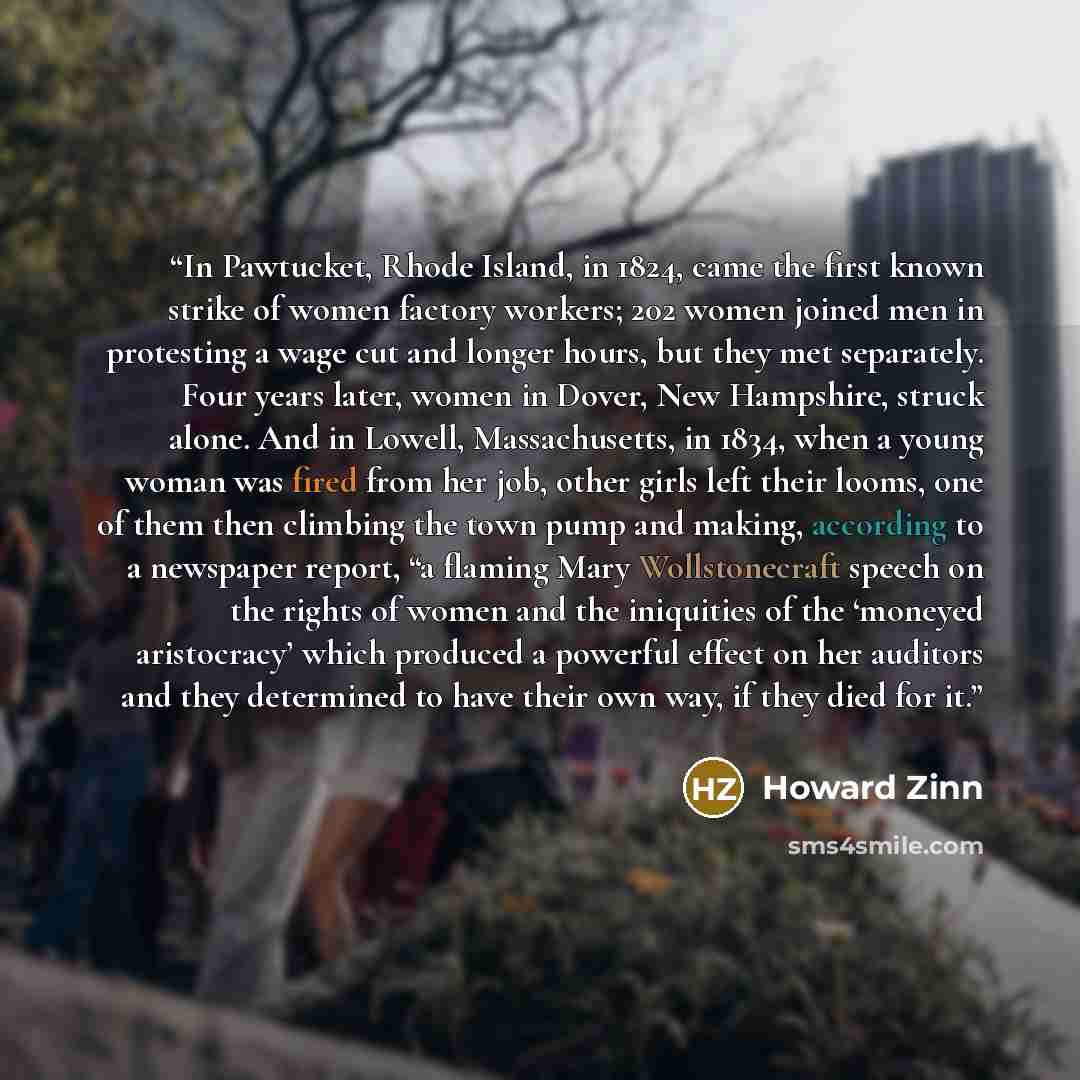 “In Pawtucket, Rhode Island, in 1824, came the first known strike of women factory workers; 202 women joined men in protesting a wage cut and longer hours, but they met separately. Four years later, women in Dover, New Hampshire, struck alone. And in Lowell, Massachusetts, in 1834, when a young…” quote by Howard Zinn