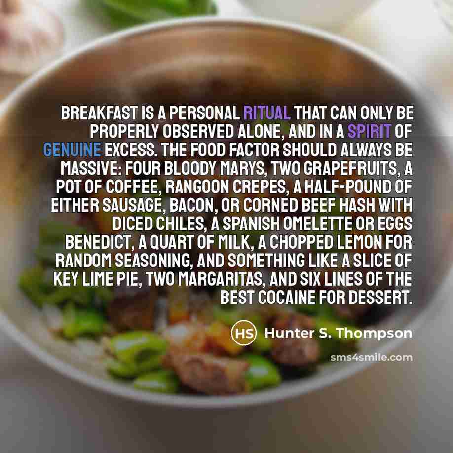 “Breakfast is a personal ritual that can only be properly observed alone, and in a spirit of genuine excess. The food factor should always be massive: four Bloody Marys, two grapefruits, a pot of coffee, Rangoon crepes, a half-pound of either sausage, bacon, or corned beef hash with diced chiles, a…” quote by Hunter S. Thompson