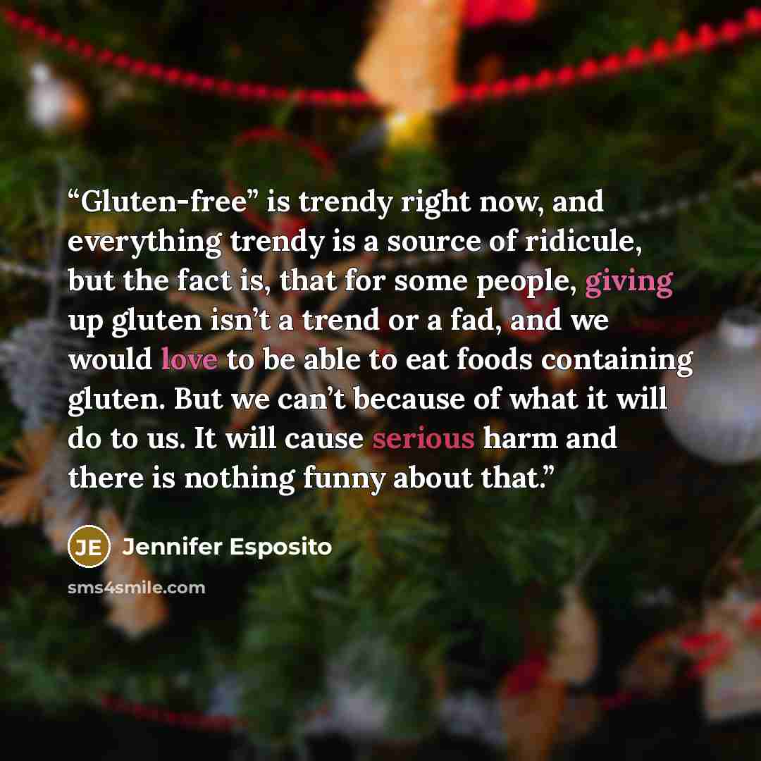 “Gluten-free” is trendy right now, and everything trendy is a source of ridicule, but the fact is, that for some people, giving up gluten isn’t a trend or a fad, and we would love to be able to eat foods containing gluten. But we can’t because of what it will do to us. It will cause serious harm…” quote by Jennifer Esposito