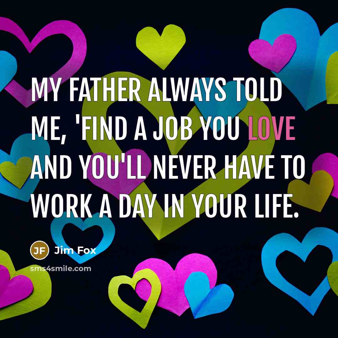 “My father always told me, 'Find a job you love and you'll never have to work a day in your life.” quote by Jim Fox