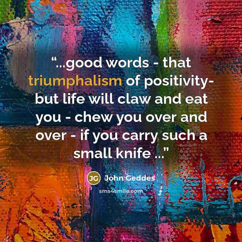 “...good words - that triumphalism of positivity- but life will claw and eat you - chew you over and over - if you carry such a small knife ...” quote by John Geddes