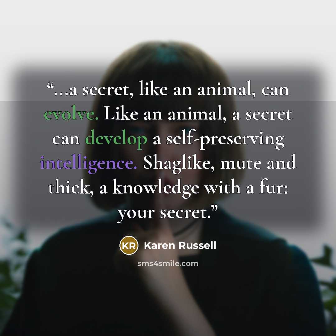 “...a secret, like an animal, can evolve. Like an animal, a secret can develop a self-preserving intelligence. Shaglike, mute and thick, a knowledge with a fur: your secret.” quote by Karen Russell