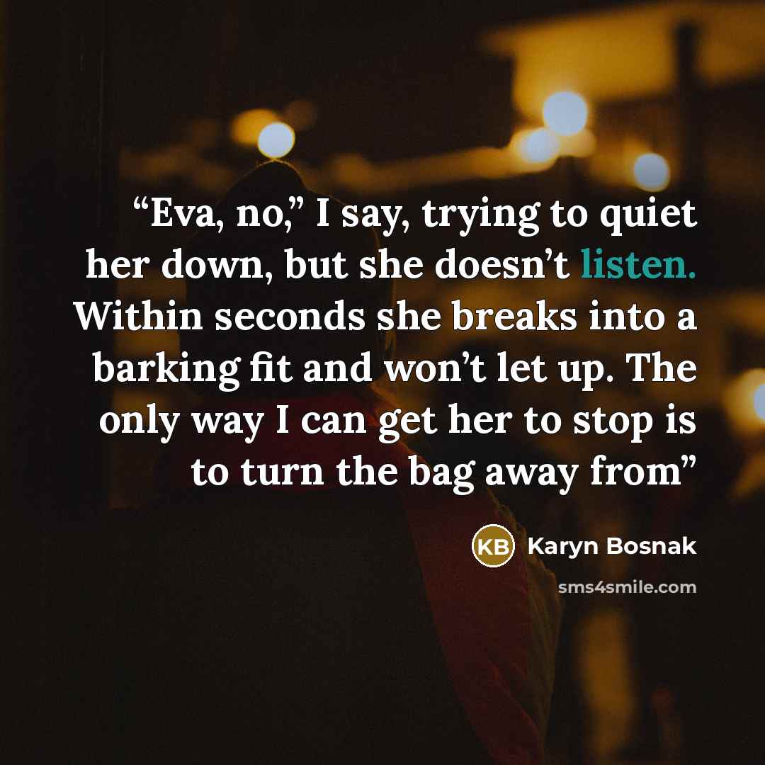 “Eva, no,” I say, trying to quiet her down, but she doesn’t listen. Within seconds she breaks into a barking fit and won’t let up. The only way I can get her to stop is to turn the bag away from” quote by Karyn Bosnak