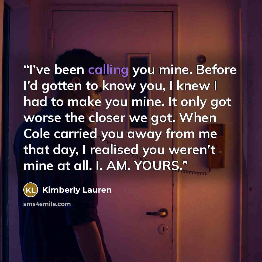 “I’ve been calling you mine. Before I’d gotten to know you, I knew I had to make you mine. It only got worse the closer we got. When Cole carried you away from me that day, I realised you weren’t mine at all. I. AM. YOURS.” quote by Kimberly Lauren