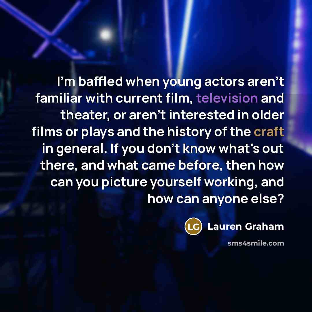 “I'm baffled when young actors aren't familiar with current film, television and theater, or aren't interested in older films or plays and the history of the craft in general. If you don't know what's out there, and what came before, then how can you picture yourself working, and how can anyone else?” quote by Lauren Graham