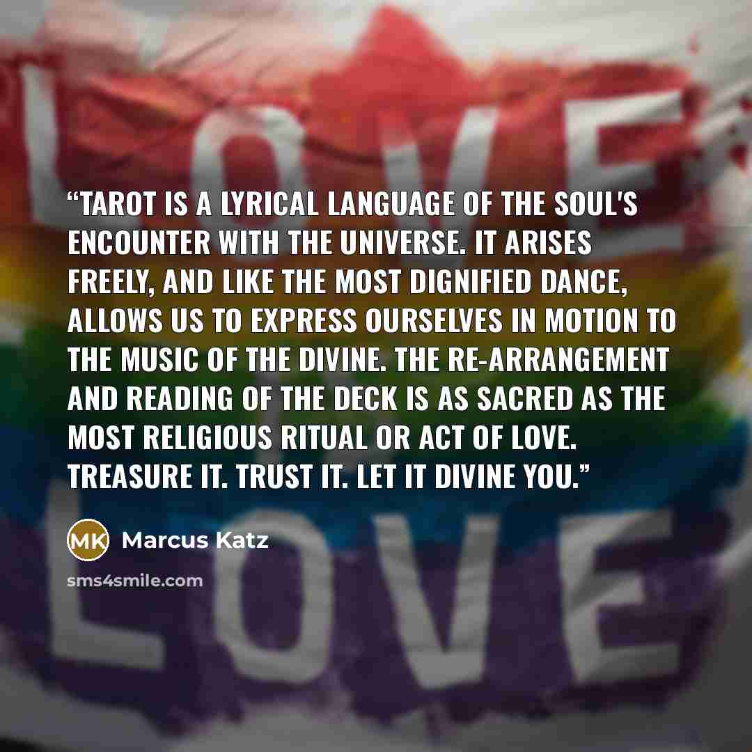 “Tarot is a lyrical language of the soul's encounter with the Universe. It arises freely, and like the most dignified dance, allows us to express ourselves in motion to the music of the divine. The re-arrangement and reading of the deck is as sacred as the most religious ritual or act of love…” quote by Marcus Katz