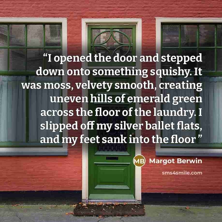 “I opened the door and stepped down onto something squishy. It was moss, velvety smooth, creating uneven hills of emerald green across the floor of the laundry. I slipped off my silver ballet flats, and my feet sank into the floor” quote by Margot Berwin
