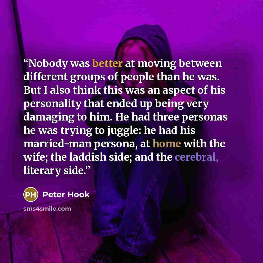 “Nobody was better at moving between different groups of people than he was. But I also think this was an aspect of his personality that ended up being very damaging to him. He had three personas he was trying to juggle: he had his married-man persona, at home with the wife; the laddish side; and…” quote by Peter Hook