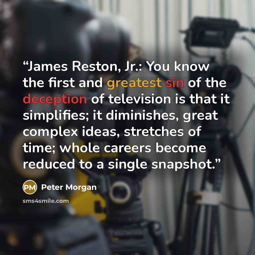 “James Reston, Jr.: You know the first and greatest sin of the deception of television is that it simplifies; it diminishes, great complex ideas, stretches of time; whole careers become reduced to a single snapshot.” quote by Peter Morgan