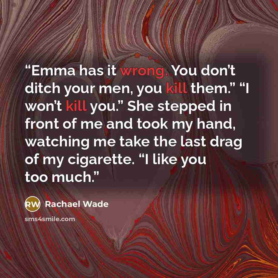 “Emma has it wrong. You don’t ditch your men, you kill them.” “I won’t kill you.” She stepped in front of me and took my hand, watching me take the last drag of my cigarette. “I like you too much.” quote by Rachael Wade