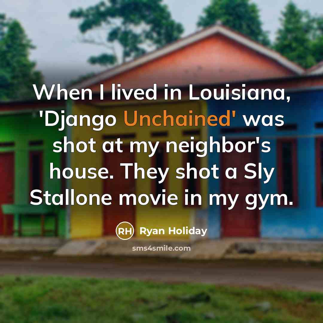“When I lived in Louisiana, 'Django Unchained' was shot at my neighbor's house. They shot a Sly Stallone movie in my gym.” quote by Ryan Holiday