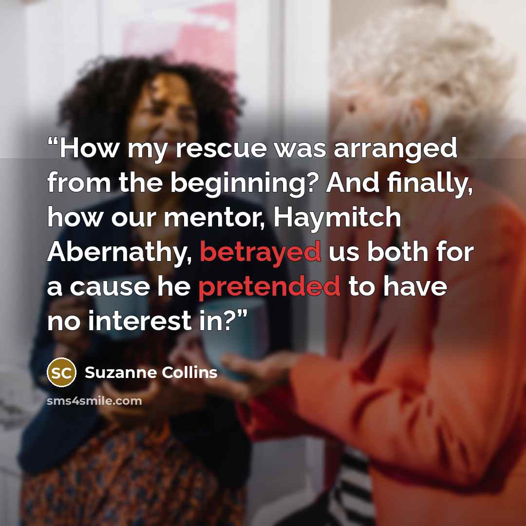 “How my rescue was arranged from the beginning? And finally, how our mentor, Haymitch Abernathy, betrayed us both for a cause he pretended to have no interest in?” quote by Suzanne Collins