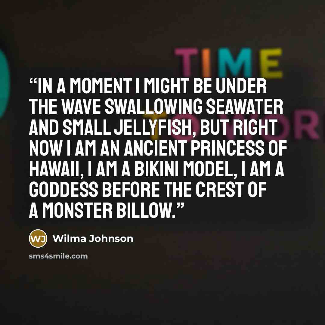 “In a moment I might be under the wave swallowing seawater and small jellyfish, but right now I am an ancient princess of Hawaii, I am a bikini model, I am a goddess before the crest of a monster billow.” quote by Wilma Johnson