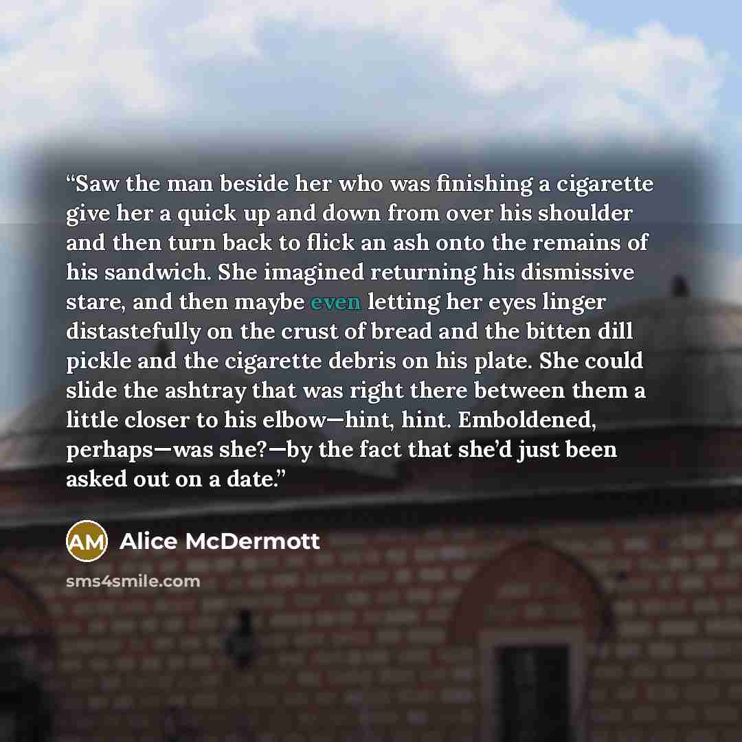 “Saw the man beside her who was finishing a cigarette give her a quick up and down from over his shoulder and then turn back to flick an ash onto the remains of his sandwich. She imagined returning his dismissive stare, and then maybe even letting her eyes linger distastefully on the crust of bread…” quote by Alice McDermott