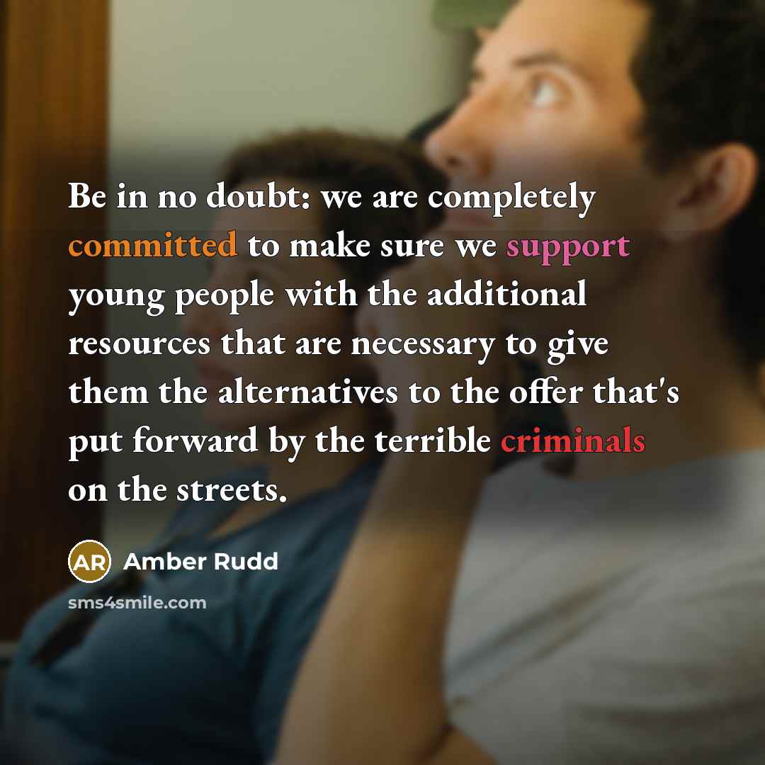 “Be in no doubt: we are completely committed to make sure we support young people with the additional resources that are necessary to give them the alternatives to the offer that's put forward by the terrible criminals on the streets.” quote by Amber Rudd