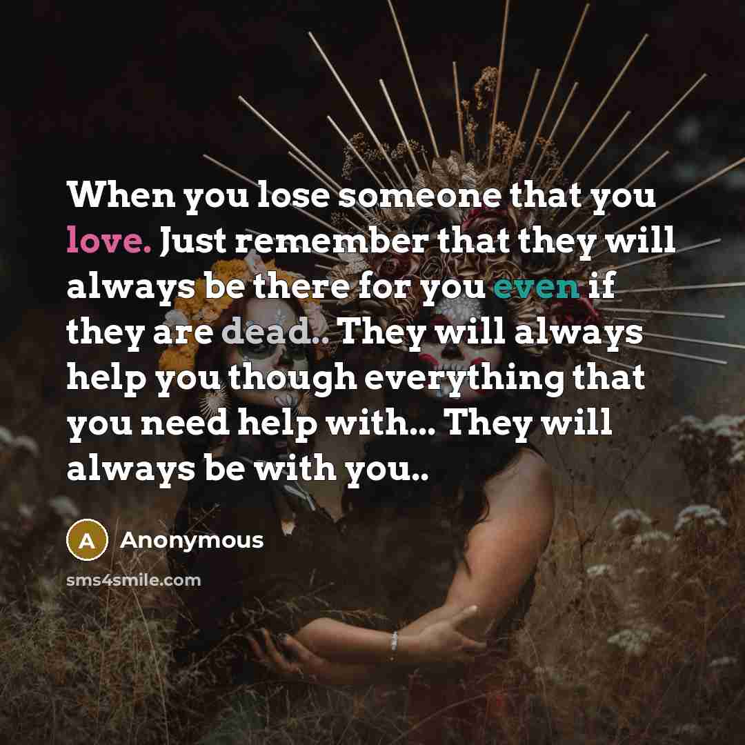“When you lose someone that you love. Just remember that they will always be there for you even if they are dead.. They will always help you though everything that you need help with... They will always be with you..” quote by Anonymous