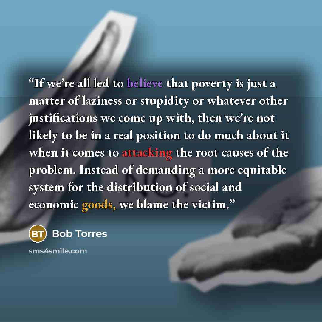 “If we’re all led to believe that poverty is just a matter of laziness or stupidity or whatever other justifications we come up with, then we’re not likely to be in a real position to do much about it when it comes to attacking the root causes of the problem. Instead of demanding a more equitable…” quote by Bob Torres