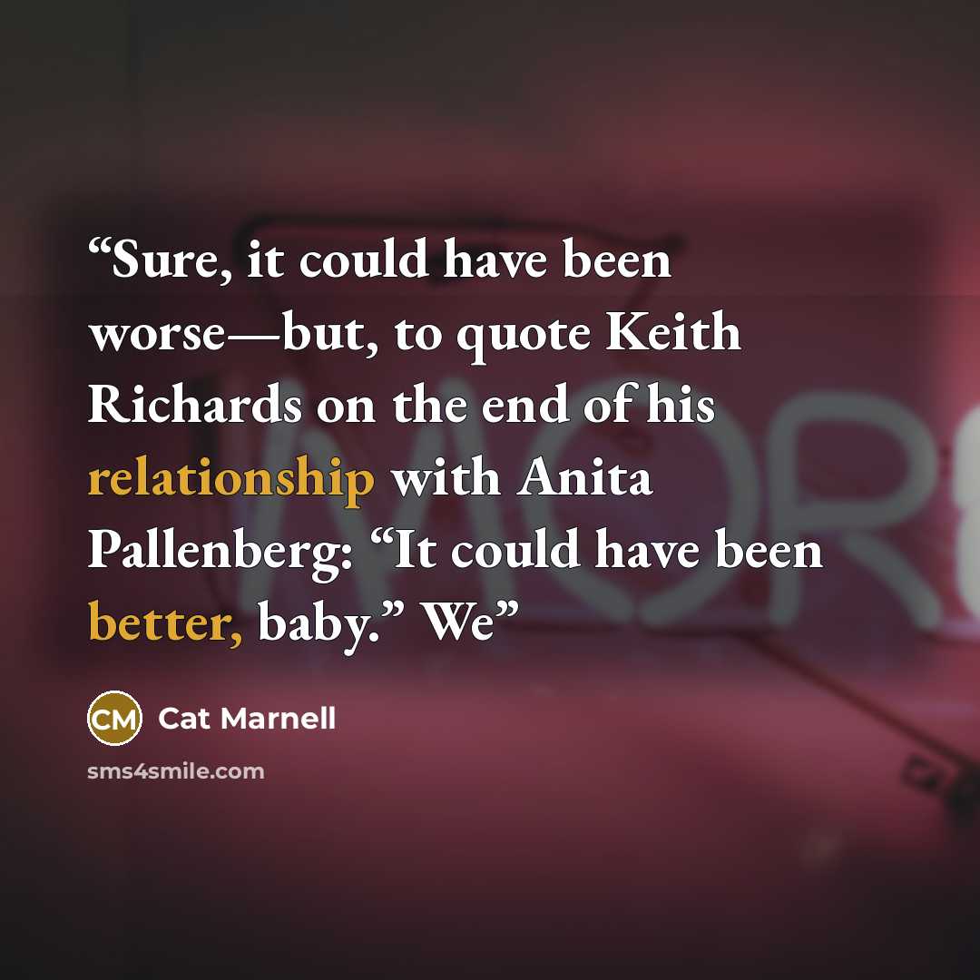 “Sure, it could have been worse—but, to quote Keith Richards on the end of his relationship with Anita Pallenberg: “It could have been better, baby.” We” quote by Cat Marnell