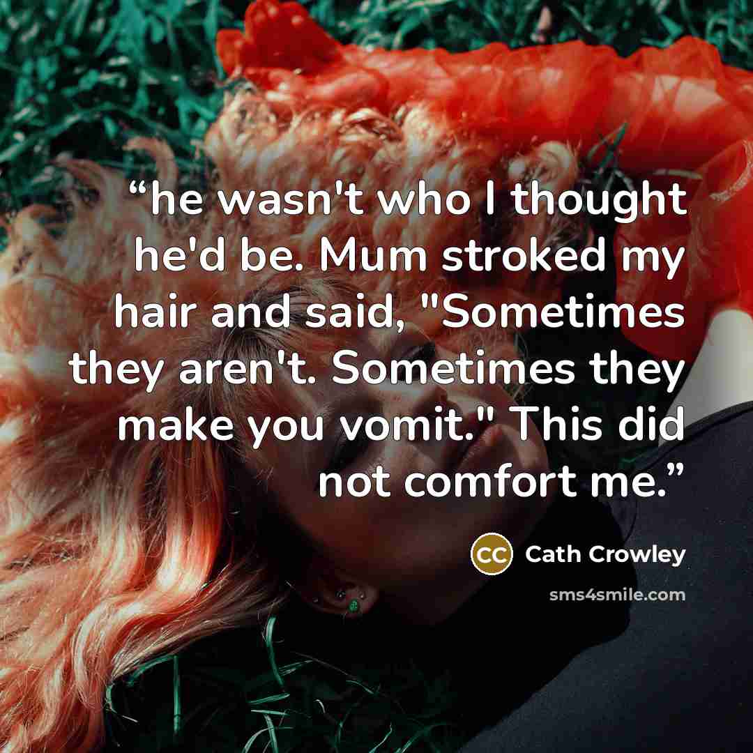 “he wasn't who I thought he'd be. Mum stroked my hair and said, "Sometimes they aren't. Sometimes they make you vomit." This did not comfort me.” quote by Cath Crowley
